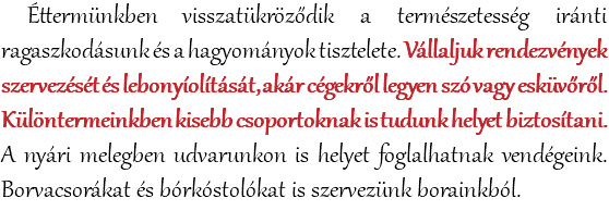  Éttermünkben visszatükröződik a természetesség iránti ragaszkodásunk és a hagyományok tisztelete. Vállaljuk rendezvények szervezését és lebonyíolítását, akár cégekről legyen szó vagy esküvőről. Különtermeinkben kisebb csoportoknak is tudunk helyet biztosítani. A nyári melegben udvarunkon is helyet foglalhatnak vendégeink. Borvacsorákat és bórkóstolókat is szervezünk borainkból. 